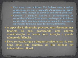  Para atingir estes objetivos, Rui Barbosa adota a política
       emissionista, ou seja, o aumento da emissão do papel-
       moeda, com a intenção de aumentar a moeda em circulação.
      Contudo, o ministro facilitou o estabelecimento de
       sociedades anônimas fazendo com que boa parte do dinheiro
       em circulação não fosse aplicado na produção, mas sim na
       especulação de títulos e ações de empresas fantasmas.
 A especulação financeira provocou uma desordem nas
  finanças do país, acarretando uma enorme
  desvalorização da moeda, forte inflação e grande
  número de falências.
 Deve-se ressaltar que a burguesia cafeeira não via com
  bons olhos esta tentativa de Rui Barbosa em
  industrializar o Brasil,
 