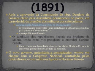  Após a aprovação da Constituição de 1891, Deodoro da
 Fonseca eleito pela Assembléia permaneceu no poder, em
 parte devido às pressões dos militares aos cafeicultores.
      A eleição pela Assembléia revelou os choques entre
        os republicanos positivistas ( que postulavam a idéia de golpe militar
         para garantir o "continuísmo" )
        e os republicanos liberais.
   O candidato dos republicanos liberais era Prudente de
    Morais, tendo como vice-presidente o marechal Floriano
    Peixoto.
        Como o voto na Assembléia não era vinculado, Floriano Peixoto foi
         eleito vice-presidente de Deodoro da Fonseca.
 O novo governo, autoritário e centralizador, entrou em
 choque com o Congresso Nacional, controlado pelos
 cafeicultores, e com militares ligados a Floriano Peixoto.
 