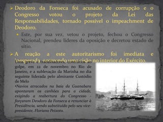  Deodoro da Fonseca foi acusado de corrupção e o
 Congresso     votou    o   projeto    da    Lei  das
 Responsabilidades, tornado possível o impeachment de
 Deodoro.
   Este, por sua vez, vetou o projeto, fechou o Congresso
     Nacional, prendeu líderes da oposição e decretou estado de
     sítio.
A   reação a este autoritarismo foi imediata e
 inesperada, ocorrendo contrários ao no interior do Exército.
 Uma greve e trabalhadores, uma cisão
 golpe, em 22 de novembro no Rio de
 Janeiro, e a sublevação da Marinha no dia
 seguinte liderada pelo almirante Custódio
 de Melo
 •Navios atracados na baía da Guanabara
 apontaram os canhões para a cidade,
 exigindo a reabertura do Congresso -
 forçaram Deodoro da Fonseca a renunciar à
 Presidência, sendo substituído pelo seu vice-
 presidente, Floriano Peixoto.
 