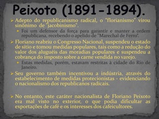  Adepto do republicanismo radical, o "florianismo" virou
  sinônimo de "jacobinismo".
   Foi um defensor da força para garantir e manter a ordem
    republicana, recebendo o apelido de "Marechal de Ferro“.
 Floriano reabriu o Congresso Nacional, suspendeu o estado
  de sítio e tomou medidas populares, tais como a redução do
  valor dos aluguéis das moradias populares e suspendeu a
  cobrança do imposto sobre a carne vendida no varejo.
   Estas medidas, porém, estavam restritas à cidade do Rio de
    Janeiro.
 Seu governo também incentivou a indústria, através do
  estabelecimento de medidas protecionistas - evidenciando
  o nacionalismo dos republicanos radicais.

 No entanto, este caráter nacionalista de Floriano Peixoto
  era mal visto no exterior, o que podia dificultar as
  exportações de café e os interesses dos cafeicultores.
 