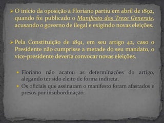  O início da oposição à Floriano partiu em abril de 1892,
 quando foi publicado o Manifesto dos Treze Generais,
 acusando o governo de ilegal e exigindo novas eleições.

 Pela Constituição de 1891, em seu artigo 42, caso o
 Presidente não cumprisse a metade do seu mandato, o
 vice-presidente deveria convocar novas eleições.

   Floriano não acatou       as determinações do artigo,
    alegando ter sido eleito de forma indireta.
   Os oficiais que assinaram o manifesto foram afastados e
    presos por insubordinação.
 