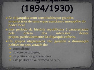  As oligarquias eram constituídas por grandes
  proprietários de terra e que exerciam o monopólio do
  poder local.
 Este período da história republicana é caracterizado
  pela       defesa        dos      interesses    destes
  grupos, particularmente da oligarquia cafeeira.
 Os grupos oligárquicos vão garantir a dominação
  política no país, através do:
     coronelismo,
     do voto do cabresto,
     da política dos governadores
     e da política de valorização do café.
 
