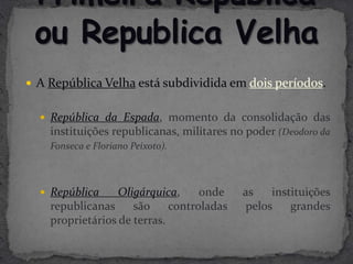  A República Velha está subdividida em dois períodos.


   República da Espada, momento da consolidação das
    instituições republicanas, militares no poder (Deodoro da
    Fonseca e Floriano Peixoto).



   República     Oligárquica,     onde    as    instituições
    republicanas     são     controladas    pelos    grandes
    proprietários de terras.
 