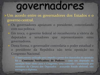  Um acordo entre os governadores dos Estados e o
 governo central.
   Os governadores apoiavam o presidente, concordando
    com sua política.
   Em troca, o governo federal só reconheceria a vitória de
    deputados e senadores que representassem estes
    governadores.
   Desta forma, o governador controlaria o poder estadual e
    o presidente da República não teria oposição no
    Congresso Nacional.
      O instrumento utilizado para impedir a posse dos deputados da oposição
       foi a Comissão Verificadora de Poderes : caso um deputado da
       oposição fosse eleito para o Congresso, uma comissão - constituída por
       membros da Câmara dos Deputados - acusando fraude eleitoral, não
       entregava o diploma.
 