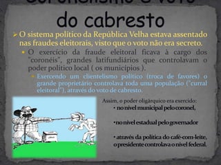  O sistema político da República Velha estava assentado
 nas fraudes eleitorais, visto que o voto não era secreto.
   O exercício da fraude eleitoral ficava à cargo dos
    "coronéis", grandes latifundiários que controlavam o
    poder político local ( os municípios ).
      Exercendo um clientelismo político (troca de favores) o
      grande proprietário controlava toda uma população ("curral
      eleitoral"), através do voto de cabresto.
                            Assim, o poder oligárquico era exercido:
                                • nonívelmunicipalpelocoronel,

                                •nonívelestadualpelogovernador

                                • através da política do café-com-leite,
                                opresidentecontrolavaonívelfederal.
 
