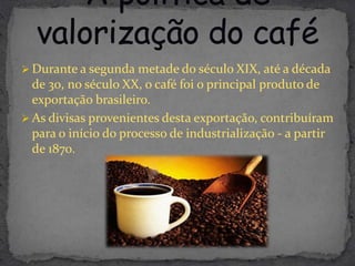 Durante a segunda metade do século XIX, até a década
  de 30, no século XX, o café foi o principal produto de
  exportação brasileiro.
 As divisas provenientes desta exportação, contribuíram
  para o início do processo de industrialização - a partir
  de 1870.
 