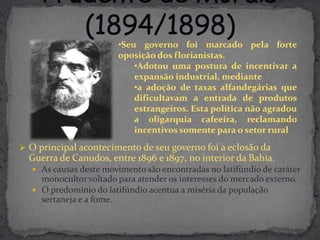 •Seu governo foi marcado pela forte
                        oposição dos florianistas.
                            •Adotou uma postura de incentivar a
                            expansão industrial, mediante
                            •a adoção de taxas alfandegárias que
                            dificultavam a entrada de produtos
                            estrangeiros. Esta política não agradou
                            a oligarquia cafeeira, reclamando
                            incentivos somente para o setor rural
 O principal acontecimento de seu governo foi a eclosão da
  Guerra de Canudos, entre 1896 e 1897, no interior da Bahia.
    As causas deste movimento são encontradas no latifúndio de caráter
     monocultor voltado para atender os interesses do mercado externo.
    O predomínio do latifúndio acentua a miséria da população
     sertaneja e a fome.
 