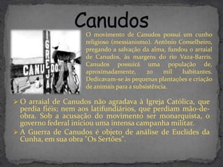O movimento de Canudos possui um cunho
                     religioso (messianismo). Antônio Conselheiro,
                     pregando a salvação da alma, fundou o arraial
                     de Canudos, às margens do rio Vaza-Barris.
                     Canudos possuirá uma população de,
                     aproximadamente,       20    mil  habitantes.
                     Dedicavam-se às pequenas plantações e criação
                     de animais para a subsistência.

 O arraial de Canudos não agradava à Igreja Católica, que
  perdia fiéis; nem aos latifundiários, que perdiam mão-de-
  obra. Sob a acusação do movimento ser monarquista, o
  governo federal iniciou uma intensa campanha militar.
 A Guerra de Canudos é objeto de análise de Euclides da
  Cunha, em sua obra "Os Sertões".
 