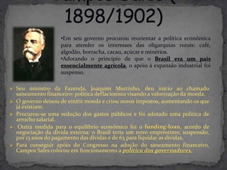 •Em seu governo procurou reorientar a política econômica
                     para atender os interesses das oligarquias rurais: café,
                     algodão, borracha, cacau, açúcar e minérios.
                     •Adotando o princípio de que o Brasil era um país
                     essencialmente agrícola, o apóio à expansão industrial foi
                     suspenso.

 Seu ministro da Fazenda, Joaquim Murtinho, deu início ao chamado
    saneamento financeiro: política deflacionista visando a valorização da moeda.
   O governo deixou de emitir moeda e criou novos impostos, aumentando os que
    já existiam.
   Procurou-se uma redução dos gastos públicos e foi adotado uma política de
    arrocho salarial.
    Outra medida para o equilíbrio econômico foi o funding-loan, acordo de
    negociação da dívida externa: o Brasil teria um novo empréstimo; suspensão,
    por 13 anos do pagamento das dívidas e de 63 para liquidar as dívidas.
   Para conseguir apóio do Congresso na adoção do saneamento financeiro,
    Campos Sales colocou em funcionamento a política dos governadores.
 