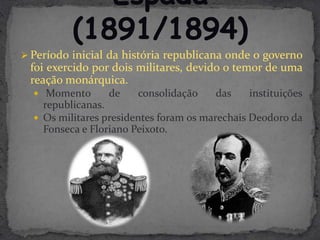  Período inicial da história republicana onde o governo
 foi exercido por dois militares, devido o temor de uma
 reação monárquica.
   Momento      de    consolidação    das    instituições
    republicanas.
   Os militares presidentes foram os marechais Deodoro da
    Fonseca e Floriano Peixoto.
 