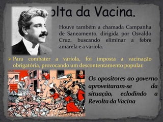 Houve também a chamada Campanha
                  de Saneamento, dirigida por Osvaldo
                  Cruz, buscando eliminar a febre
                  amarela e a varíola.

 Para combater a varíola, foi imposta a vacinação
 obrigatória, provocando um descontentamento popular.

                             Os opositores ao governo
                             aproveitaram-se       da
                             situação, eclodindo a
                             Revolta daVacina
 
