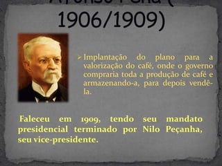  Implantação    do plano para a
              valorização do café, onde o governo
              compraria toda a produção de café e
              armazenando-a, para depois vendê-
              la.


Faleceu em 1909, tendo seu mandato
presidencial terminado por Nilo Peçanha,
seu vice-presidente.
 