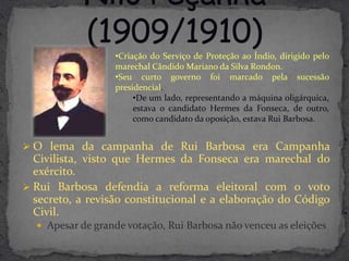 •Criação do Serviço de Proteção ao Índio, dirigido pelo
                  marechal Cândido Mariano da Silva Rondon.
                  •Seu curto governo foi marcado pela sucessão
                  presidencial.
                       •De um lado, representando a máquina oligárquica,
                       estava o candidato Hermes da Fonseca, de outro,
                       como candidato da oposição, estava Rui Barbosa.


 O lema da campanha de Rui Barbosa era Campanha
  Civilista, visto que Hermes da Fonseca era marechal do
  exército.
 Rui Barbosa defendia a reforma eleitoral com o voto
  secreto, a revisão constitucional e a elaboração do Código
  Civil.
   Apesar de grande votação, Rui Barbosa não venceu as eleições
 