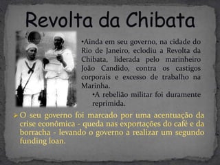 •Ainda em seu governo, na cidade do
                  Rio de Janeiro, eclodiu a Revolta da
                  Chibata, liderada pelo marinheiro
                  João Candido, contra os castigos
                  corporais e excesso de trabalho na
                  Marinha.
                     •A rebelião militar foi duramente
                     reprimida.
 O seu governo foi marcado por uma acentuação da
 crise econômica - queda nas exportações do café e da
 borracha - levando o governo a realizar um segundo
 funding loan.
 