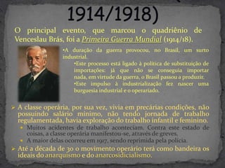 O principal evento, que marcou o quadriênio de
 Venceslau Brás, foi a Primeira Guerra Mundial (1914/18).
                  •A duração da guerra provocou, no Brasil, um surto
                  industrial.
                      •Este processo está ligado à política de substituição de
                      importações: já que não se conseguia importar
                      nada, em virtude da guerra, o Brasil passou a produzir.
                      •Este impulso à industrialização fez nascer uma
                      burguesia industrial e o operariado.


 A classe operária, por sua vez, vivia em precárias condições, não
  possuindo salário mínimo, não tendo jornada de trabalho
  regulamentada, havia exploração do trabalho infantil e feminino.
    Muitos acidentes de trabalho aconteciam. Contra este estado de
     coisas, a classe operária manifestou-se, através de greves.
    A maior delas ocorreu em 1917, sendo reprimida pela polícia.
 Até a década de 30 o movimento operário terá como bandeira os
  ideais do anarquismo e do anarcosidicialismo.
 