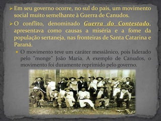  Em seu governo ocorre, no sul do país, um movimento
  social muito semelhante à Guerra de Canudos.
 O conflito, denominado Guerra do Contestado,
  apresentava como causas a miséria e a fome da
  população sertaneja, nas fronteiras de Santa Catarina e
  Paraná.
   O movimento teve um caráter messiânico, pois liderado
    pelo "monge" João Maria. A exemplo de Canudos, o
    movimento foi duramente reprimido pelo governo.
 