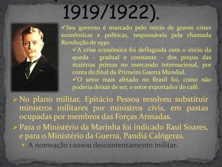 Seu governo é marcado pelo início de graves crises
             econômicas e políticas, responsáveis pela chamada
             Revolução de 1930.
                 A crise econômica foi deflagrada com o início da
                 queda - gradual e constante - dos preços das
                 matérias primas no mercando internacional, por
                 conta do final da Primeira Guerra Mundial.
                 O setor mais afetado no Brasil foi, como não
                 poderia deixar de ser, o setor exportador do café.

 No plano militar, Epitácio Pessoa resolveu substituir
  ministros militares por ministros civis, em pastas
  ocupadas por membros das Forças Armadas.
 Para o Ministério da Marinha foi indicado Raul Soares,
  e para o Ministério da Guerra, Pandiá Calógeras.
   A nomeação causou descontentamento militar.
 