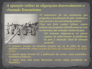 A oposição militar às oligarquias desencadearam o
chamado Tenentismo.
                            •O tenentismo foi um movimento que
                            propunha a moralização do país, mediante o
                            voto secreto e da centralização política.
                            •Teve um forte caráter elitista -muito
                            embora sua propostas identificavam-se com
                            os interesses das camadas médias do país.
                                 •Os tenentes julgavam-se os únicos
                                 capazes de solucionarem os problemas
                                 do país: o chamada "ideal de salvação
                                 nacional".
 O primeiro levante do tenentes ocorreu em 05 de julho de 1922,
  episódio conhecido como Levante do Forte de Copacabana ( os 18 do
  Forte).
 O motivo deste levante foi a publicação de cartas, cujos conteúdos,
  ofendiam o Exército.
 O autor teria sido Artur Bernardes, recém eleito presidente da
  República.
 
