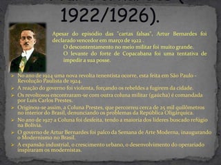 Apesar do episódio das "cartas falsas", Artur Bernardes foi
                  declarado vencedor em março de 1922 .
                      O descontentamento no meio militar foi muito grande.
                      O levante do forte de Copacabana foi uma tentativa de
                      impedir a sua posse.

 No ano de 1924 uma nova revolta tenentista ocorre, esta feita em São Paulo -
    Revolução Paulista de 1924.
   A reação do governo foi violenta, forçando os rebeldes a fugirem da cidade.
   Os revoltosos encontraram-se com outra coluna militar (gaúcha) é comandada
    por Luís Carlos Prestes.
   Originou-se assim, a Coluna Prestes, que percorreu cerca de 25 mil quilômetros
    no interior do Brasil, denunciando os problemas da República Oligárquica.
   No ano de 1927 a Coluna foi desfeita, tendo a maioria dos líderes buscado refúgio
    na Bolívia.
   O governo de Artur Bernardes foi palco da Semana de Arte Moderna, inaugurando
    o Modernismo no Brasil.
   A expansão industrial, o crescimento urbano, o desenvolvimento do operariado
    inspiraram os modernistas.
 