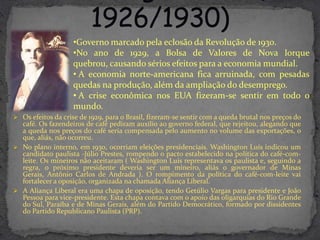 •Governo marcado pela eclosão da Revolução de 1930.
                    •No ano de 1929, a Bolsa de Valores de Nova Iorque
                    quebrou, causando sérios efeitos para a economia mundial.
                    • A economia norte-americana fica arruinada, com pesadas
                    quedas na produção, além da ampliação do desemprego.
                    • A crise econômica nos EUA fizeram-se sentir em todo o
                    mundo.
 Os efeitos da crise de 1929, para o Brasil, fizeram-se sentir com a queda brutal nos preços do
  café. Os fazendeiros de café pediram auxílio ao governo federal, que rejeitou, alegando que
  a queda nos preços do café seria compensada pelo aumento no volume das exportações, o
  que, aliás, não ocorreu.
 No plano interno, em 1930, ocorriam eleições presidenciais. Washington Luís indicou um
  candidato paulista -Júlio Prestes, rompendo o pacto estabelecido na política do café-com-
  leite. Os mineiros não aceitaram ( Washington Luís representava os paulista e, seguindo a
  regra, o próximo presidente deveria ser um mineiro, aliás o governador de Minas
  Gerais, Antônio Carlos de Andrada ). O rompimento da política do café-com-leite vai
  fortalecer a oposição, organizada na chamada Aliança Liberal.
 A Aliança Liberal era uma chapa de oposição, tendo Getúlio Vargas para presidente e João
  Pessoa para vice-presidente. Esta chapa contava com o apoio das oligarquias do Rio Grande
  do Sul, Paraíba e de Minas Gerais, além do Partido Democrático, formado por dissidentes
  do Partido Republicano Paulista (PRP).
 