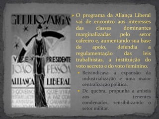 O programa da Aliança Liberal
 vai de encontro aos interesses
 das      classes      dominantes
 marginalizadas      pelo    setor
 cafeeiro e, aumentando sua base
 de     apoio,      defendia      a
 regulamentação        das     leis
 trabalhistas, a instituição do
 voto secreto e do voto feminino.
   Reivindicava   a expansão da
    industrialização e uma maior
    centralização política.
   De quebra, propunha a anistia
    aos                     tenentes
    condenados, sensibilizando o
    setor militar.
 
