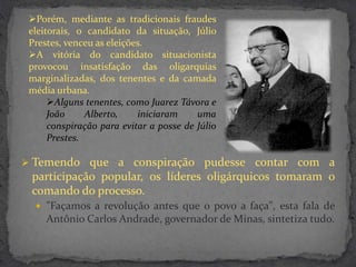 Porém, mediante as tradicionais fraudes
 eleitorais, o candidato da situação, Júlio
 Prestes, venceu as eleições.
 A vitória do candidato situacionista
 provocou insatisfação das oligarquias
 marginalizadas, dos tenentes e da camada
 média urbana.
      Alguns tenentes, como Juarez Távora e
      João     Alberto,    iniciaram     uma
      conspiração para evitar a posse de Júlio
      Prestes.

 Temendo que a conspiração pudesse contar com a
 participação popular, os líderes oligárquicos tomaram o
 comando do processo.
   "Façamos a revolução antes que o povo a faça", esta fala de
     Antônio Carlos Andrade, governador de Minas, sintetiza tudo.
 