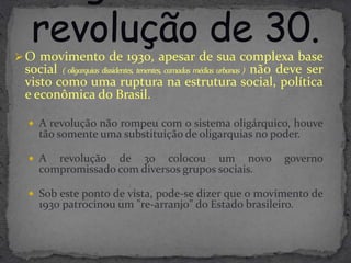  O movimento de 1930, apesar de sua complexa base
 social ( oligarquias dissidentes, tenentes, camadas médias urbanas ) não deve ser
 visto como uma ruptura na estrutura social, política
 e econômica do Brasil.

   A revolução não rompeu com o sistema oligárquico, houve
    tão somente uma substituição de oligarquias no poder.

   A  revolução de 30 colocou um novo                                 governo
    compromissado com diversos grupos sociais.

   Sob este ponto de vista, pode-se dizer que o movimento de
    1930 patrocinou um "re-arranjo" do Estado brasileiro.
 