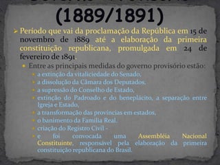  Período que vai da proclamação da República em 15 de
 novembro de 1889 até a elaboração da primeira
 constituição republicana, promulgada em 24 de
 fevereiro de 1891.
   Entre as principais medidas do governo provisório estão:
      a extinção da vitaliciedade do Senado,
      a dissolução da Câmara dos Deputados,
      a supressão do Conselho de Estado,
      extinção do Padroado e do beneplácito, a separação entre
       Igreja e Estado,
      a transformação das províncias em estados,
      o banimento da Família Real.
      criação do Registro Civil -
      e     foi     convocada      uma     Assembléia Nacional
       Constituinte, responsável pela elaboração da primeira
       constituição republicana do Brasil.
 