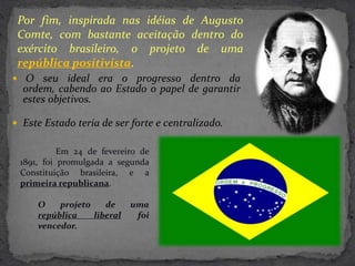 Por fim, inspirada nas idéias de Augusto
 Comte, com bastante aceitação dentro do
 exército brasileiro, o projeto de uma
 república positivista.
 O seu ideal era o progresso dentro da
  ordem, cabendo ao Estado o papel de garantir
  estes objetivos.

 Este Estado teria de ser forte e centralizado.


           Em 24 de fevereiro de
 1891, foi promulgada a segunda
 Constituição brasileira, e a
 primeira republicana.

     O    projeto    de     uma
     república    liberal    foi
     vencedor.
 