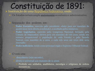  Instituição de uma República Federativa, onde:
    Os Estados teriam ampla autonomia econômica e administrativa;


    Separação dos poderes em :
       Poder Executivo, exercido pelo presidente -eleito para um mandato de
        quatro anos (sem direito à reeleição), e auxiliado pelos ministros;
       Poder Legislativo, exercido pelo Congresso Nacional, formado pela
        Câmara de Deputados( eleitos para um mandato de três anos, sendo seu
        número proporcional à população de cada Estado) e pelo Senado
        Federal, com mandato de 9 anos, a cada três anos um terço dele seria
        renovado;
       Poder Judiciário, tendo como principal órgão o Supremo Tribunal Federal.



    O voto era:
       descoberto (não secreto),
       direto e universal aos maiores de 21 anos.
          Proibido aos soldados, analfabetos, mendigos e religiosos de ordens
           monásticas;
 