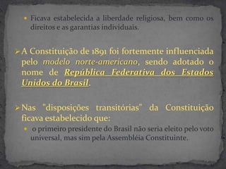  Ficava estabelecida a liberdade religiosa, bem como os
    direitos e as garantias individuais.


 A Constituição de 1891 foi fortemente influenciada
 pelo modelo norte-americano, sendo adotado o
 nome de República Federativa dos Estados
 Unidos do Brasil.

 Nas "disposições transitórias" da Constituição
 ficava estabelecido que:
   o primeiro presidente do Brasil não seria eleito pelo voto
    universal, mas sim pela Assembléia Constituinte.
 