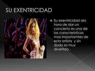    Su exentricidad ala
    hora de dar un
    concierto es una de
    las caracteristicas
    mas importamtes de
    esta artista y sin
    duda es muy
    divertida .
 