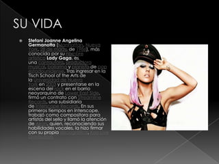    Stefani Joanne Angelina
    Germanotta (Manhattan, Nueva
    York, 28 de marzo de 1986), más
    conocida por su nombre
    artístico Lady Gaga, es
    una cantautora, productora
    musical, bailarina y pianista de pop
    estadounidense. Tras ingresar en la
    Tisch School of the Arts de
    la Universidad de Nueva
    York en 2003 y presentarse en la
    escena del rock en el barrio
    neoyorquino de Lower East Side,
    firmó un contrato con Streamline
    Records, una subsidiaria
    de Interscope Records. En sus
    primeros tiempos en Interscope,
    trabajó como compositora para
    artistas del sello y llamó la atención
    de Akon, quien, reconociendo sus
    habilidades vocales, la hizo firmar
    con su propia discográfica, Kon Live
    Distribution.
 