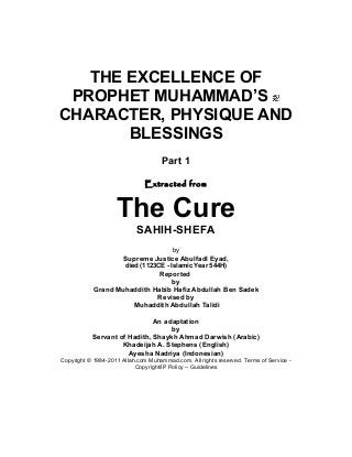 THE EXCELLENCE OF
PROPHET MUHAMMAD’S
CHARACTER, PHYSIQUE AND
BLESSINGS
Part 1
Extracted from
The Cure
SAHIH-SHEFA
by
Supreme Justice Abulfadl Eyad,
died (1123CE - Islamic Year 544H)
Reported
by
Grand Muhaddith Habib Hafiz Abdullah Ben Sadek
Revised by
Muhaddith Abdullah Talidi
An adaptation
by
Servant of Hadith, Shaykh Ahmad Darwish (Arabic)
Khadeijah A. Stephens (English)
Ayesha Nadriya (Indonesian)
Copyright © 1984-2011 Allah.com Muhammad.com. All rights reserved. Terms of Service -
Copyright/IP Policy – Guidelines
 