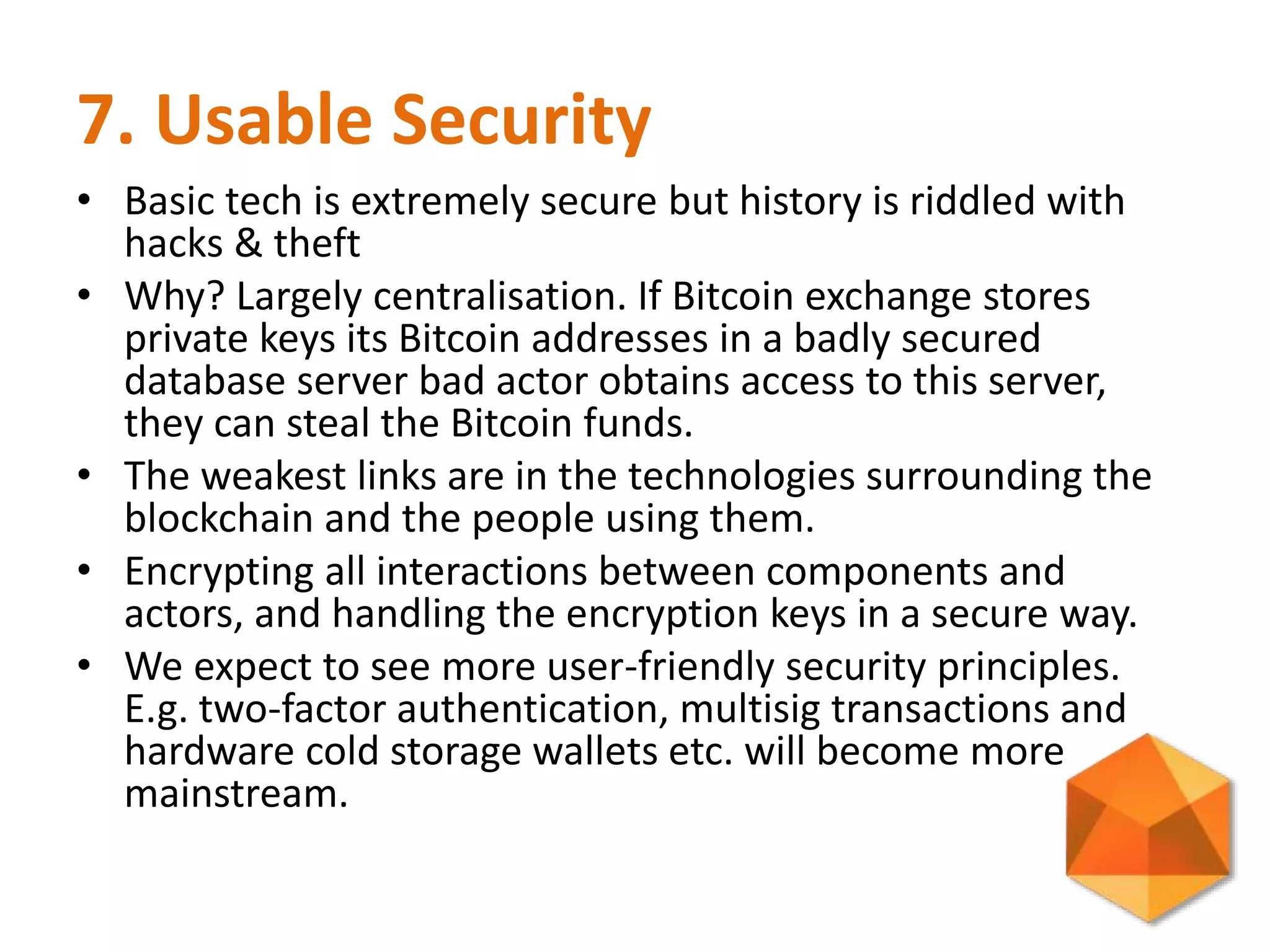 7. Usable Security
• Basic tech is extremely secure but history is riddled with
hacks & theft
• Why? Largely centralisation. If Bitcoin exchange stores
private keys its Bitcoin addresses in a badly secured
database server bad actor obtains access to this server,
they can steal the Bitcoin funds.
• The weakest links are in the technologies surrounding the
blockchain and the people using them.
• Encrypting all interactions between components and
actors, and handling the encryption keys in a secure way.
• We expect to see more user-friendly security principles.
E.g. two-factor authentication, multisig transactions and
hardware cold storage wallets etc. will become more
mainstream.
 