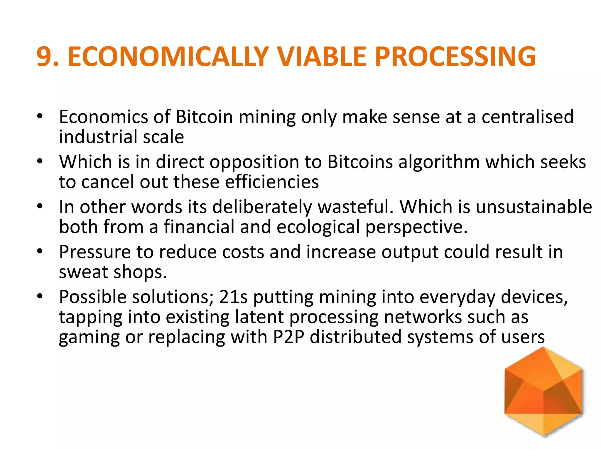 9. ECONOMICALLY VIABLE PROCESSING
• Economics of Bitcoin mining only make sense at a centralised
industrial scale
• Which is in direct opposition to Bitcoins algorithm which seeks
to cancel out these efficiencies
• In other words its deliberately wasteful. Which is unsustainable
both from a financial and ecological perspective.
• Pressure to reduce costs and increase output could result in
sweat shops.
• Possible solutions; 21s putting mining into everyday devices,
tapping into existing latent processing networks such as
gaming or replacing with P2P distributed systems of users
 