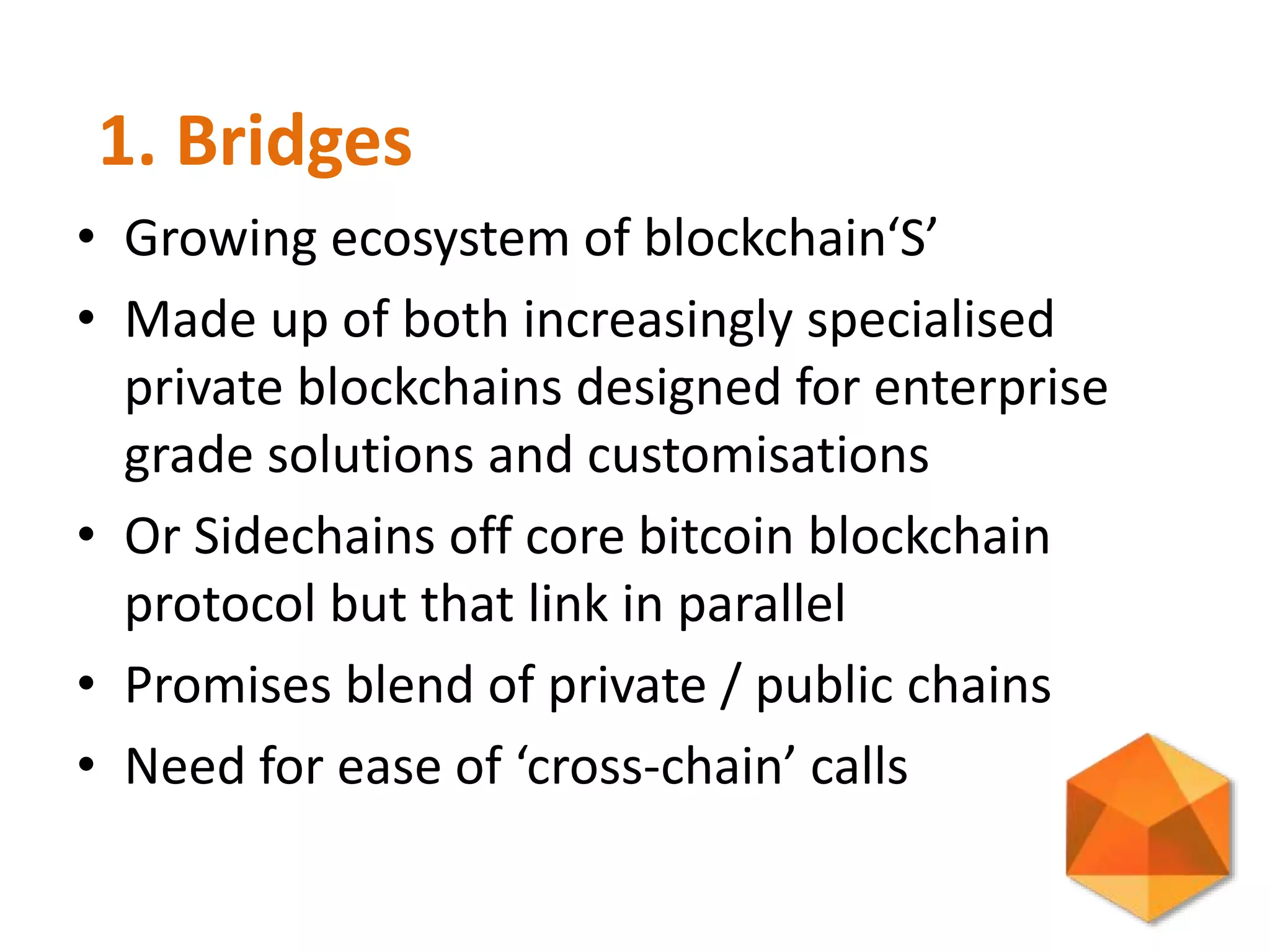 • Growing ecosystem of blockchain‘S’
• Made up of both increasingly specialised
private blockchains designed for enterprise
grade solutions and customisations
• Or Sidechains off core bitcoin blockchain
protocol but that link in parallel
• Promises blend of private / public chains
• Need for ease of ‘cross-chain’ calls
1. Bridges
 