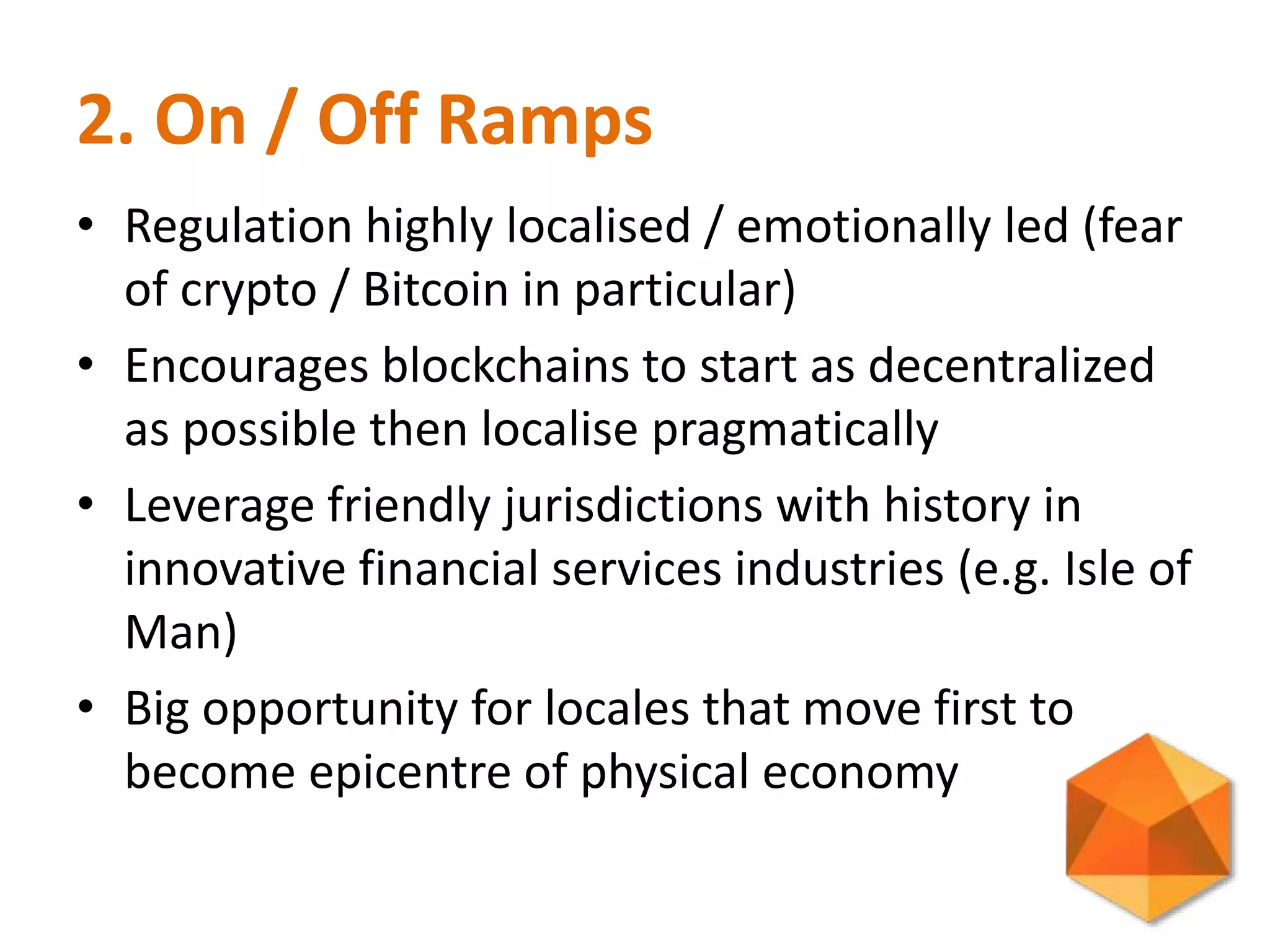 2. On / Off Ramps
• Regulation highly localised / emotionally led (fear
of crypto / Bitcoin in particular)
• Encourages blockchains to start as decentralized
as possible then localise pragmatically
• Leverage friendly jurisdictions with history in
innovative financial services industries (e.g. Isle of
Man)
• Big opportunity for locales that move first to
become epicentre of physical economy
 