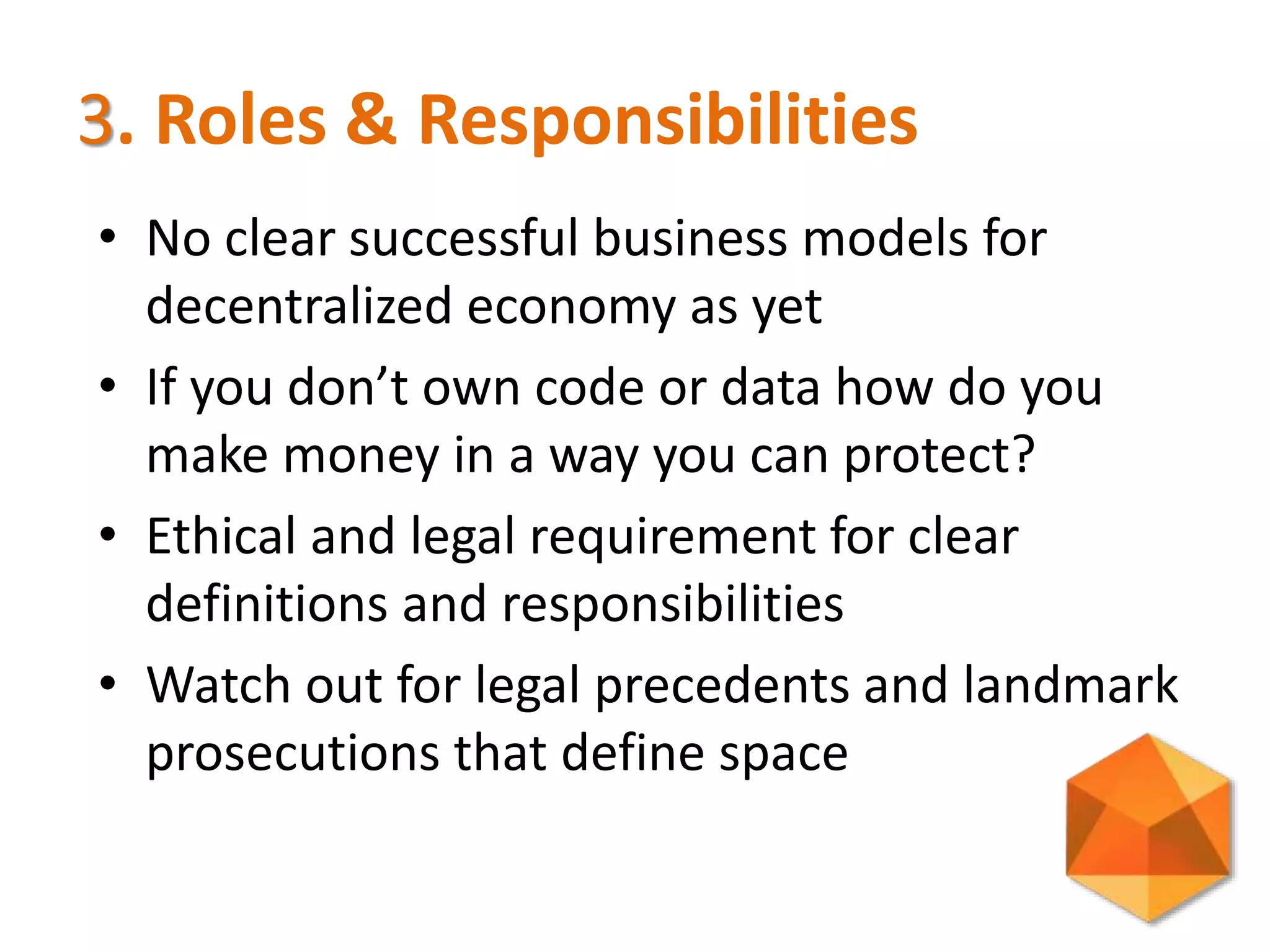 3. Roles & Responsibilities
• No clear successful business models for
decentralized economy as yet
• If you don’t own code or data how do you
make money in a way you can protect?
• Ethical and legal requirement for clear
definitions and responsibilities
• Watch out for legal precedents and landmark
prosecutions that define space
 