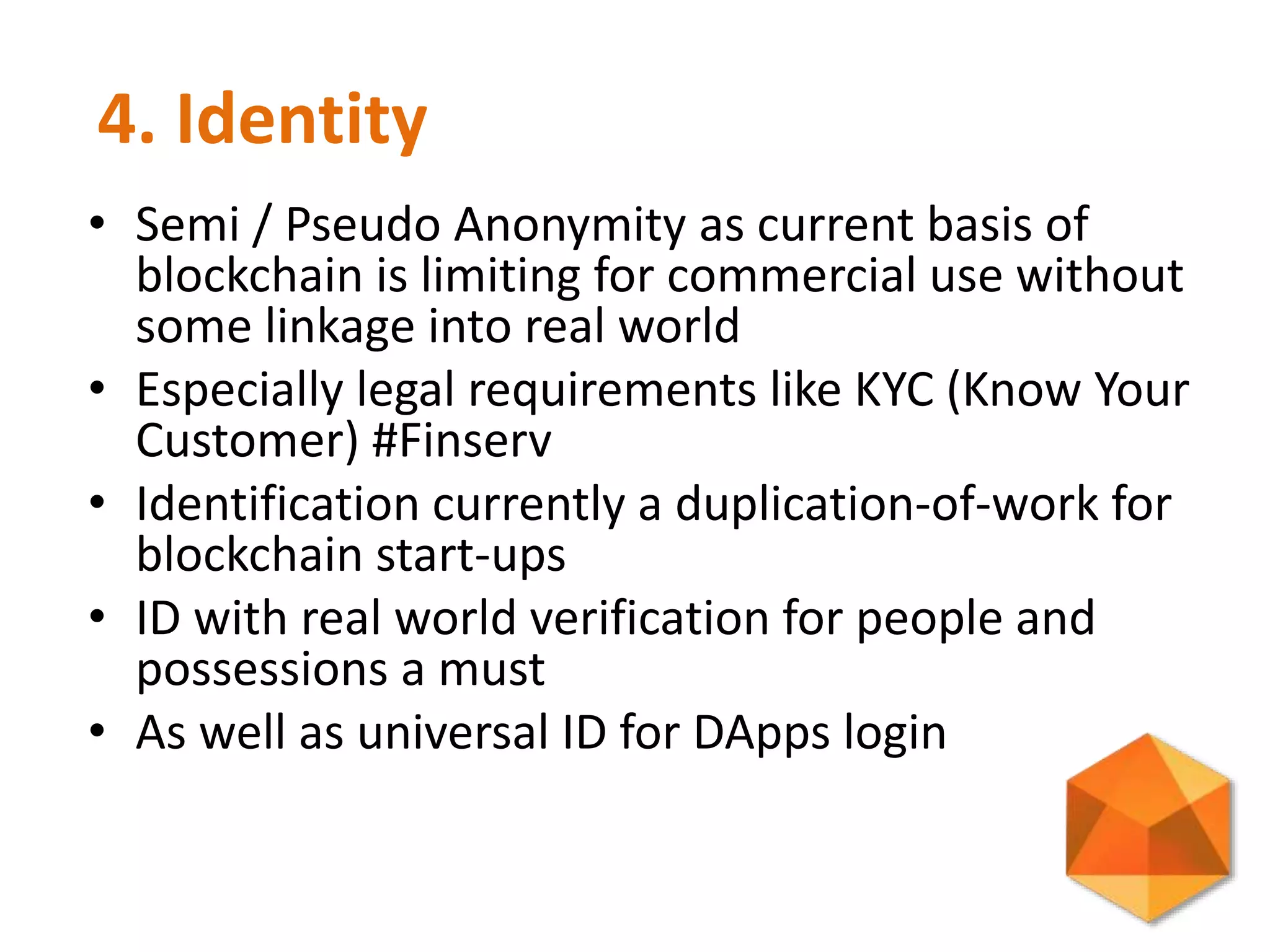 4. Identity
• Semi / Pseudo Anonymity as current basis of
blockchain is limiting for commercial use without
some linkage into real world
• Especially legal requirements like KYC (Know Your
Customer) #Finserv
• Identification currently a duplication-of-work for
blockchain start-ups
• ID with real world verification for people and
possessions a must
• As well as universal ID for DApps login
 