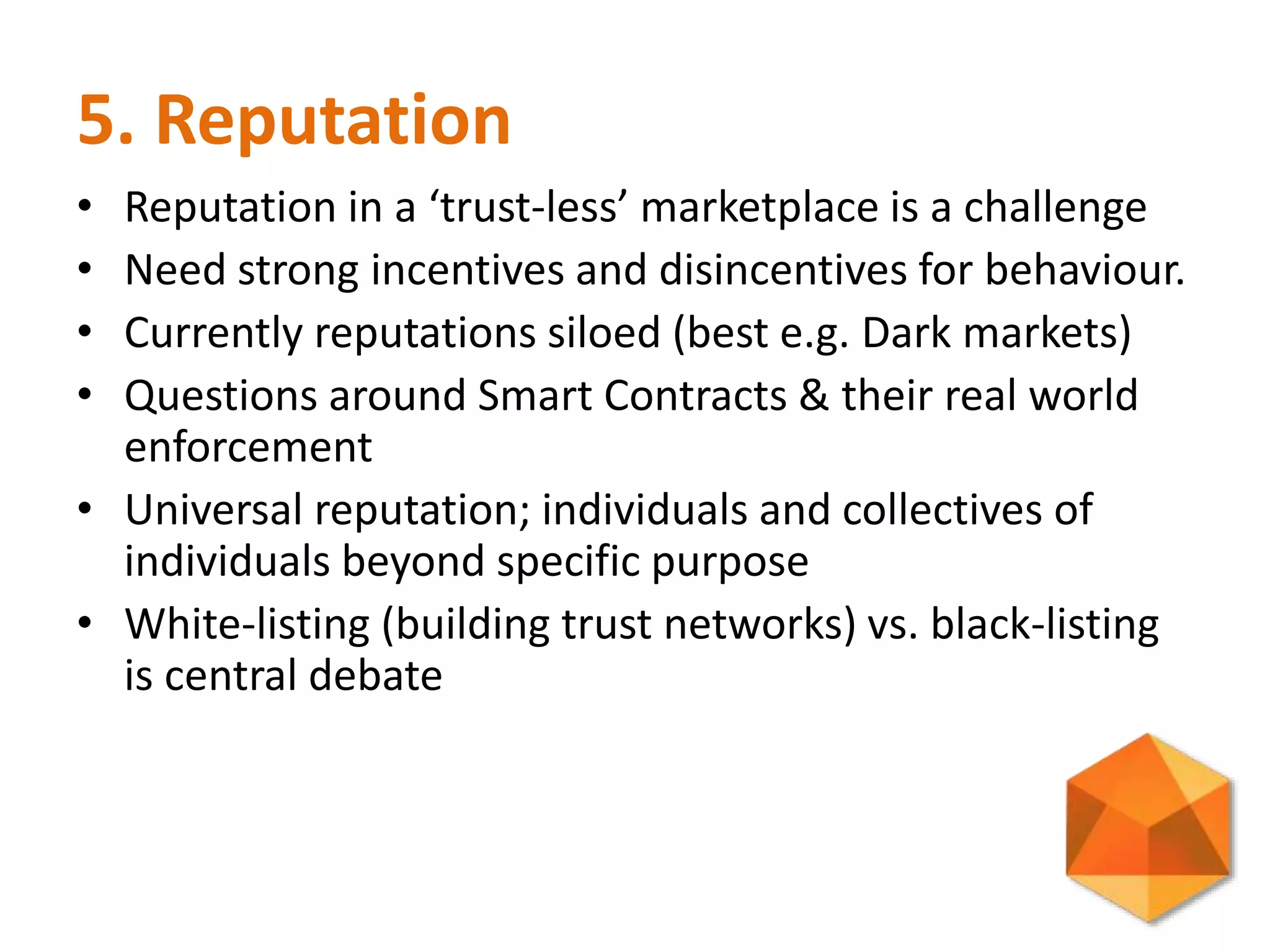 5. Reputation
• Reputation in a ‘trust-less’ marketplace is a challenge
• Need strong incentives and disincentives for behaviour.
• Currently reputations siloed (best e.g. Dark markets)
• Questions around Smart Contracts & their real world
enforcement
• Universal reputation; individuals and collectives of
individuals beyond specific purpose
• White-listing (building trust networks) vs. black-listing
is central debate
 