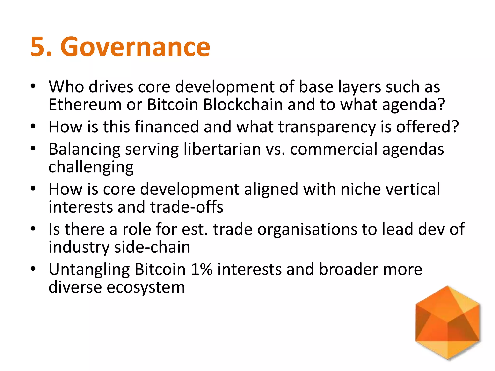 5. Governance
• Who drives core development of base layers such as
Ethereum or Bitcoin Blockchain and to what agenda?
• How is this financed and what transparency is offered?
• Balancing serving libertarian vs. commercial agendas
challenging
• How is core development aligned with niche vertical
interests and trade-offs
• Is there a role for est. trade organisations to lead dev of
industry side-chain
• Untangling Bitcoin 1% interests and broader more
diverse ecosystem
 