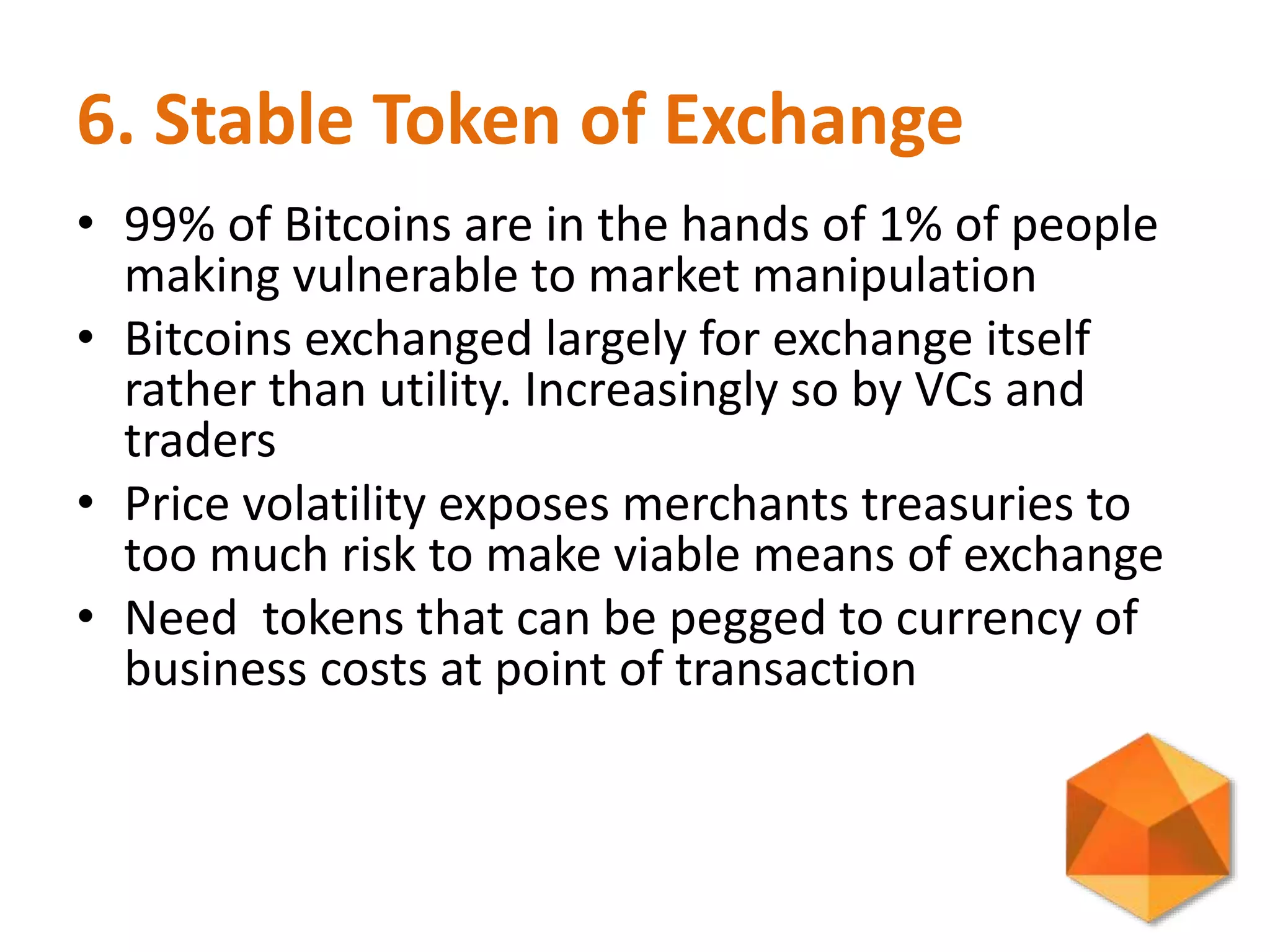 6. Stable Token of Exchange
• 99% of Bitcoins are in the hands of 1% of people
making vulnerable to market manipulation
• Bitcoins exchanged largely for exchange itself
rather than utility. Increasingly so by VCs and
traders
• Price volatility exposes merchants treasuries to
too much risk to make viable means of exchange
• Need tokens that can be pegged to currency of
business costs at point of transaction
 