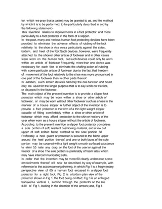 for which we pray that a patent may be granted to us, and the method
by which it is to be performed, to be particularly described in and by
the following statement:-
This invention relates to improvements in a foot protector, and more
particularly to a foot protector in the form of a slipper.
In the past, many and various human foot protecting devices have been
provided to eliminate the adverse effects of rubbing of the foot
relatively to the shoe or vice versa particularly against the sides,
bottom, and heel of the foot Such devices, however, were frequently
attached to the shoe or other article of footwear and in other cases
were worn on the human foot, but such devices could only be worn
within an article of footwear Frequently, more than one device was
necessary for each foot to eliminate the chafing action of rubbing
with some particular article of footwear due to the fact that freedom
of movement of the foot relatively to the shoe was more pronounced in
one part of the footwear than in other parts thereof.
In addition, such known devices had only the one function and could
only be used for the single purpose that is to say worn on the foot,
or disposed in the footwear.
The main object of the present invention is to provide a slipper foot
protector which may be worn within a shoe or other article of
footwear, or may be worn without other footwear such as shoes in the
manner of a house slipper A further object of the invention is to
provide a foot protector in the form of a thin light weight slipper
capable of fitting comfortably within a shoe or other article of
footwear which may afford protection to the skin or hosiery of the
user when worn as a house slipper without the article of footwear.
According to the present invention a slipper foot protector comprises
a sole portion of soft, resilient cushioning material, and a low cut
upper of soft knitted fabric stitched to the sole portion 50
Preferably a heel guard or protector is secured to the fabric upper
around the heel portion thereof, and one or both faces of the sole
portion may be covered with a light weight smooth surfaced substance
to elimi 55 nate any drag on the foot of the user or against the
interior of a shoe The sole portion is preferably of foam latex which
may have intercommunicating cells.
In order that the invention may be more 60 clearly understood some
embodiments thereof will now be described, by way of example, with
reference to the accompanying drawing, in which:Fig 1 is a fragmentary
perspective view of 65 a human foot encased in a slipper foot
protector for a right foot; Fig 2 is a bottom plan view of the
protector shown in Fig 1, the foot being omitted; Fig 3 is an enlarged
transverse vertical 7, section through the protector on the line
III-III of Fig 1, looking in the direction of the arrows; and, Fig 4
 