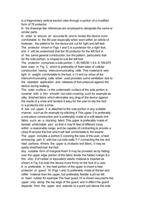 is a fragmentary vertical section view through a portion of a modified
form of 76 protector.
In the drawings like references are employed to designate the same or
similar parts.
In order to ensure an accurate fit, and to render the device more
comfortable to the 80 user especially when worn within an article of
footwear, the patterns for the device are cut for right and left feet
The protector shown in Figs 1 and 2 is a protector for a right foot,
and it will be understood that the 85 protector for the left foot is
of the same general construction, but the pattern, particularly that
for the sole portion, is shaped to suit the left foot.
The protector comprises a sole portion 1, 90 596/56 1,9 k: A 784,675
best seen in Fig 3, which is preferably of foam latex of cellular
construction having intercommunicating cells This material is very
light in weight, comfortable to the foot, s t 5 and by virtue of the
intercommunicating cells when used provides some ventilation due to
the repeated application and releases of foot pressure against the
device during walking.
The outer surface, i e the underneath surface of the sole portion is
covered with a thin smooth non-skid covering, such for example as
silky finished fabric which eliminates any drag of the device against
the insole of a shoe and renders it easy for the user to slip the foot
in a protector into a shoe.
A low cut upper 3 is attached to the sole portion in any suitable
manner, such as for example by stitching 4 This upper 3 is preferably
a one-piece construction and is preferably made of a soft elastic knit
fabric such as a stocking fabric This upper is preferably made of
twisted stretchable yarn so that it may fit feet of different sizes
within a reasonable range, and be capable of contracting to provide a
close fit around the foot which will feel comfortable to the wearer.
The upper includes a portion 5 covering the toes of the user, a heel
embracing part 6, with low cut side walls 7-7 connecting the toe and
heel portions Where the upper is of elastic knit fabric, it may be
easily stretched over the foot.
Any suitable form of marginal finish 8 may be provided as by folding
over the upper edge portion of the fabric Inside the folded margin 8 a
thin strip 9 of rubber or equivalent elastic material is inserted as
shown in Fig 3 to hold the device more firmly on the foot of a user.
It is preferable in the heel portion of the upper to insert a heel
protector or guard 10 (Figs 1 and 3) preferably made of thicker and
stiffer material than the upper, but preferably flexible such as felt
or foam rubber for example The heel guard 10 is shown secured to the
upper only along the top edge of the guard, and in effect the guard
depends from the upper and extends to a point just above the sole
 
