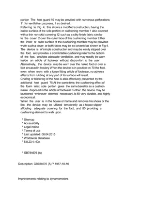 portion The heel guard 10 may be provided with numerous perforations
11 for ventilative purposes, if so desired.
Referring to Fig 4, this shows a modified construction, having the
inside surface of the sole portion or cushioning member 1 also covered
with a thin non-skid covering 12 such as a silky finish fabric similar
to the cover 2 over the outer face of this cushioning member Either
the inner or outer surface of the cushioning member may be provided
wvith such a cover, or both faces may be so covered as shown in Fig 4.
The device is of simple construction and may be easily slipped over
the foot, and provides a comfortable cushioning relief to the bottom
of the foot, provides adequate ventilation, and may readily be worn
inside an article of footwear without discomfort to the user
Alternatively, the device may be worn over the naked foot or over a
foot encased in hosiery When the device is in position on 70 the foot,
even when worn with a loose fitting article of footwear, no adverse
effects from rubbing at any part of its surface will result.
Chafing or blistering of the heel is also effectively prevented by the
additional heel guard 75 At the same time, the cushioning effect of
the foam latex sole portion gives the same benefits as a cushion
insole disposed in the article of footwear Further, the device may be
laundered whenever deemed necessary, is 80 very durable, and highly
economical.
When the user is in the house or home and removes his shoes or the
like, the device may be utilized temporarily as a house slipper
affording adequate covering for the foot, and 85 providing a
cushioning element to walk upon.
* Sitemap
* Accessibility
* Legal notice
* Terms of use
* Last updated: 08.04.2015
* Worldwide Database
* 5.8.23.4; 93p
* GB784676 (A)
Description: GB784676 (A) ? 1957-10-16
Improvements relating to dynamometers
 