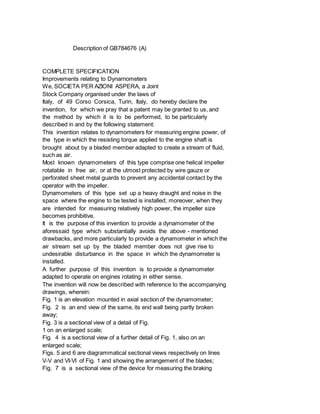 Description of GB784676 (A)
COMPLETE SPECIFICATION
Improvements relating to Dynarnometers
We, SOCIETA PER AZIONI ASPERA, a Joint
Stock Company organised under the laws of
Italy, of 49 Corso Corsica, Turin, Italy, do hereby declare the
invention, for which we pray that a patent may be granted to us, and
the method by which it is to be performed, to be particularly
described in and by the following statement:
This invention relates to dynamometers for measuring engine power, of
the type in which the resisting torque applied to the engine shaft is
brought about by a bladed member adapted to create a stream of fluid,
such as air.
Most known dynamometers of this type comprise one helical impeller
rotatable in free air, or at the utmost protected by wire gauze or
perforated sheet metal guards to prevent any accidental contact by the
operator with the impeller.
Dynamometers of this type set up a heavy draught and noise in the
space where the engine to be tested is installed; moreover, when they
are intended for measuring relatively high power, the impeller size
becomes prohibitive.
It is the purpose of this invention to provide a dynamometer of the
aforessaid type which substantially avoids the above - mentioned
drawbacks, and more particularly to provide a dynamometer in which the
air stream set up by the bladed member does not give rise to
undesirable disturbance in the space in which the dynamometer is
installed.
A further purpose of this invention is to provide a dynamometer
adapted to operate on engines rotating in either sense.
The invention will now be described with reference to the accompanying
drawings, wherein:
Fig. 1 is an elevation mounted in axial section of the dynamometer;
Fig. 2 is an end view of the same, its end wall being partly broken
away;
Fig. 3 is a sectional view of a detail of Fig.
1 on an enlarged scale;
Fig. 4 is a sectional view of a further detail of Fig. 1, also on an
enlarged scale;
Figs. 5 and 6 are diagrammatical sectional views respectively on lines
V-V and VI-VI of Fig. 1 and showing the arrangement of the blades;
Fig. 7 is a sectional view of the device for measuring the braking
 