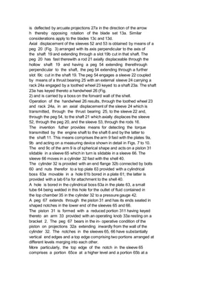 is deflected by arcuate projections 27a in the direction of the arrow
h thereby opposing rotation of the blade set 13a. Similar
considerations apply to the blades 13c and 13d.
Axial displacement of the sleeves 52 and 53 is obtained by means of a
peg 20 (Fig. 3) arranged with its axis perpendicular to the axis of
the shaft 19 and extending through a slot 19b cut in that shaft. The
peg 20 has fast therewith a rod 21 axially displaceable through the
hollow shaft 19 and having a peg 54 extending therethrough
perpendicular to the shaft, the peg 54 extending through a further
slot l9c cut in the shaft 19. The peg 54 engages a sleeve 22 coupled
by means of a thrust bearing 25 with an external sleeve 24 carrying a
rack 24a engaged by a toothed wheel 23 keyed to a shaft 23a. The shaft
23a has keyed thereto a handwheel 26 (Fig.
2) and is carried by a boss on the fonvard wall of the shell.
Operation of the handwheel 26 results, through the toothed wheel 23
and rack 24a, in an axial displacement of the sleeve 24 which is
transmitted, through the thrust bearing 25, to the sleeve 22 and,
through the peg 54, to the shaft 21 which axially displaces the sleeve
52, through the peg 20, and the sleeve 53, through the rods 16.
The invention futher provides means for detecting the torque
transmitted by the engine shaft to the shaft 6 and by the latter to
the shaft 11. This means comprises the arm 9 fast with the plates 9a,
9b and acting on a measuring device shown in detail in Figs. 7 to 10.
The end 9c of the arm 9 is of spherical shape and acts on a piston 31
slidable in a sleeve 65 which in turn is slidable in a sleeve 66. The
sleeve 66 moves in a cylinder 32 fast with the shell 40.
The cylinder 32 is provided with an end flange 32b connected by bolts
60 and nuts therefor to a top plate 63 provided with a cylindrical
boss 63a movable in a hole 61b bored in a plate 61; the latter is
provided with a tab 61a for attachment to the shell 40.
A hole is bored in the cylindrical boss 63a in the plate 63, a small
tube 64 being welded in this hole for the outlet of fluid contained in
the top chamber 35 in the cylinder 32 to a pressure gauge 42.
A peg 67 extends through the piston 31 and has its ends seated in
shaped notches in the lower end of the sleeves 65 and 66.
The piston 31 is formed with a reduced portion 311 having keyed
thereto an arm 33 provided with an operating knob 33a resting on a
bracket 2. The peg 67 bears in the in- operative condition of the
piston on projections 32a extending inwardly from the wall of the
cylinder 32. The notches in the sleeves 65, 66 have substantially
vertical end edges and a top edge comprising two portions arranged at
different levels merging into each other.
More particularly, the top edge of the notch in the sleeve 65
comprises a portion 65ce at a higher level and a portion 65b at a
 