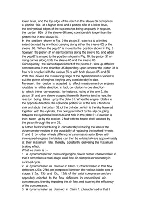 lower level, and the top edge of the notch in the sleeve 66 comprises
a portion 66a at a higher level and a portion 66b at a lower level,
the end vertical edges of the two notches being angularly in register,
the portion 66a of the sleeve 66 being considerably longer than the
portion 65a in the sleeve 65.
In the position shown in Fig. 9 the piston 31 can rise to a limited
extent denoted by a without carrying along either the sleeve 65 or the
sleeve 66. When the peg 67 is moved to the position shown in Fig. 8
however the piston 31 on rising carries along the sleeve 65, and when
the peg 67 is moved to the position shown in Fig. 10, the piston 31 on
rising carries along both the sleeve 65 and the sleeve 66.
Consequently, the same displacement of the piston 31 sets up different
compressions in the chamber 35 depending upon whether the piston 31 is
free or is coupled with the sleeve 65 or with both sleeves 65 and 66.
With this device the measuring range of the dynamometer is varied to
suit the power of engines varying very considerably in size.
Moreover, the device is adapted to effect measurement on engines
rotatable in either direction. In fact, on rotation in one direction
to which there corresponds, for instance, rising of the arm 9, the
piston 31 and any sleeve coupled therewith likewise tend to rise, the
reaction being taken up by the plate 61. When the engine rotates in
the opposite direction, the spherical portion 9c of the arm 9 tends to
sink and abuts the bottom 32 of the cylinder, which is thereby lowered
together with the cylinder, this being permitted by the slip coupling
between the cylindrical boss 63a and hole in the plate 61. Reaction is
then taken up by the bracket 2 fast with the brake shell, abutted by
the piston through the arm 33.
A further factor contributing in considerably reducing the size of the
dynamometer resides in the possibility of replacing the toothed wheels
7 and 8 by other wheels differing in transmission ratio. Even with
slow-speed engines the blades can then be rotated always approximately
at their maximum rate, thereby constantly delivering the maximum
braking effect.
What we claim is : -
1. A dynamometer for measuring engine power output, characterised in
that it comprises a multi-stage axial flow air compressor operating in
a closed cycle.
2. A dynamometer as claimed in Claim 1, characterised in that flow
deflectors (27a, 27b) are interposed between the various blade sets or
stages (13a, 13b and 13c, 13d) of the axial compressor and are
oppositely oriented to the flow deflectors in conventional air
compressors, thereby impeding the air flow and lowering the efficiency
of the compressors.
3. A dynamometer as claimed in Claim 1, characterised in that it
 
