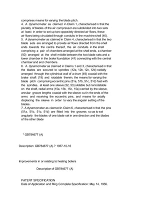 comprises means for varying the blade pitch.
4. A dynamometer as claimed in Claim 1, characterised in that the
plurality of blades of the air compressor are subdivided into two sets
at least in order to set up two oppositely directed air flows, these
air flows being circulated through conduits in the machine shell (40).
5. A dynamometer as claimed in Claim 4, characterised in that the two
blade sets are arranged to provide air flows directed from the shell
ends towards the centre thereof, the air conduits in the shell
comprising a pair of chambers arranged at the shell ends, a chamber
(50) arranged at the shell middle between the two blade sets and a
lower chamber in the brake foundation (41) connecting with the central
chamber and end chambers.
6. A dynamometer as claimed in Claims 1 and 3, characterised in that
the blades are secured to spindles (12a, 12b, 12c, 12d) radially
arranged through the cylindrical wall of a drum (49) coaxial with the
brake shaft (19) and rotatable therein, the means for varying the
blade pitch comprising eccentric pins (51a, 51b, 51c, 51d) fast with
the spindles, at least one sleeve (52, 53) slidable but nonrotatable
on the shaft, radial arms (15a, 15b, 15c, 15a) carried by the sleeve,
annular groove lengths coaxial with the sleeve cut in the ends of the
arms and receiving the eccentric pins, and means for axially
displacing the sleeve in order to vary the angular setting of the
blades.
7. A dynamometer as claimed in Claim 6, characterised in that the pins
(51a, 51b, 51c, 51d) are fitted into the grooves so as to set
angularly the blades of one blade set in one direction and the blades
of the other blade
* GB784677 (A)
Description: GB784677 (A) ? 1957-10-16
Improvements in or relating to heating boilers
Description of GB784677 (A)
PATENT SPECIFICATION
Date of Application and filing Complete Specification: May 14, 1956.
 